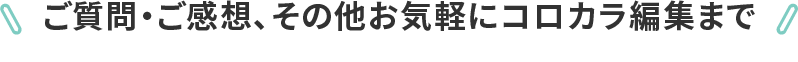 ご質問・ご感想、その他お気軽にコロカラ編集まで